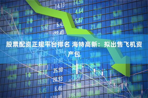 股票配资正规平台排名 海特高新：拟出售飞机资产包