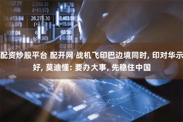 配资炒股平台 配开网 战机飞印巴边境同时, 印对华示好, 莫迪懂: 要办大事, 先稳住中国