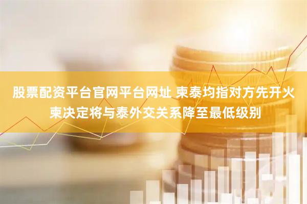 股票配资平台官网平台网址 柬泰均指对方先开火 柬决定将与泰外交关系降至最低级别