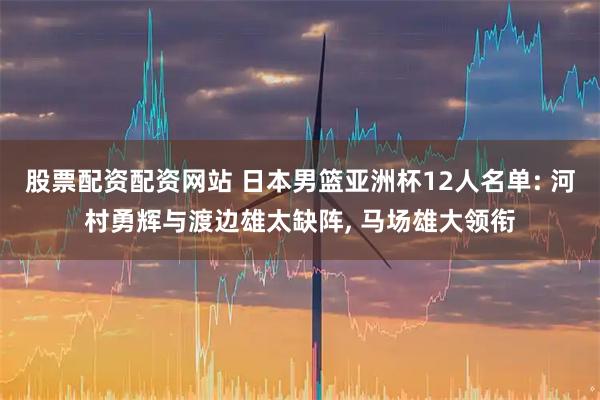 股票配资配资网站 日本男篮亚洲杯12人名单: 河村勇辉与渡边雄太缺阵, 马场雄大领衔