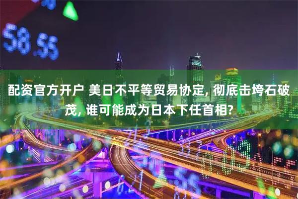 配资官方开户 美日不平等贸易协定, 彻底击垮石破茂, 谁可能成为日本下任首相?