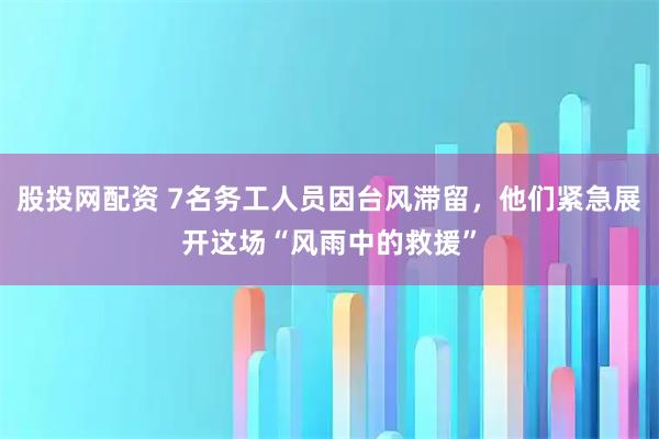 股投网配资 7名务工人员因台风滞留，他们紧急展开这场“风雨中的救援”