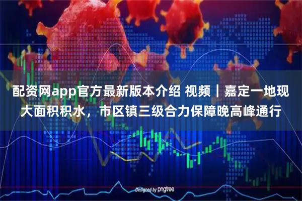 配资网app官方最新版本介绍 视频｜嘉定一地现大面积积水，市区镇三级合力保障晚高峰通行