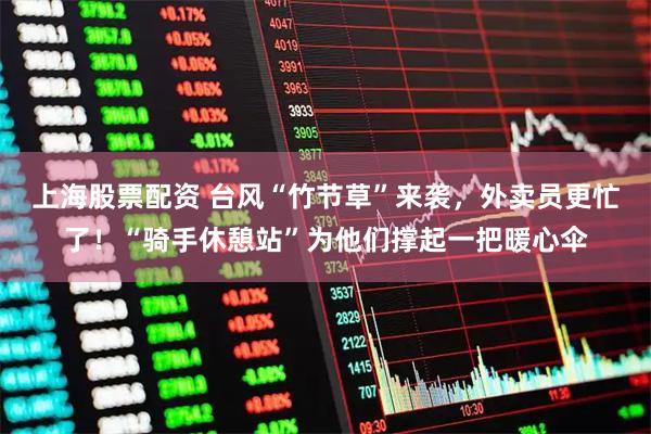 上海股票配资 台风“竹节草”来袭，外卖员更忙了！“骑手休憩站”为他们撑起一把暖心伞