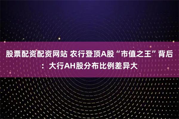 股票配资配资网站 农行登顶A股“市值之王”背后：大行AH股分布比例差异大