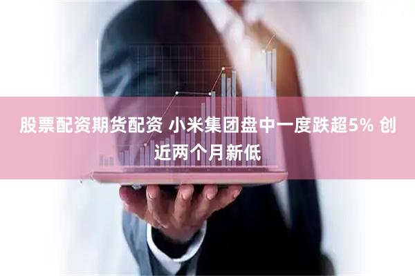 股票配资期货配资 小米集团盘中一度跌超5% 创近两个月新低