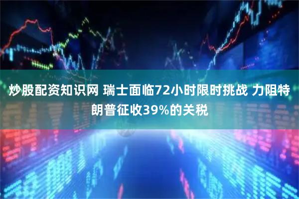 炒股配资知识网 瑞士面临72小时限时挑战 力阻特朗普征收39%的关税