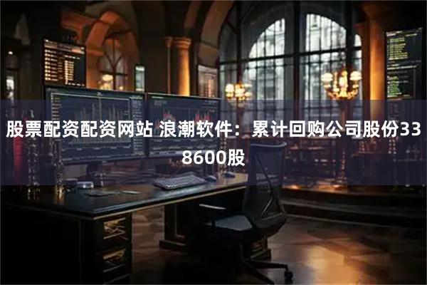 股票配资配资网站 浪潮软件：累计回购公司股份338600股
