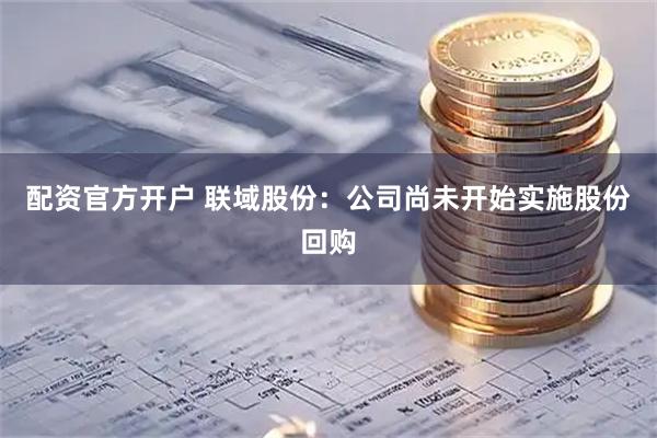 配资官方开户 联域股份：公司尚未开始实施股份回购