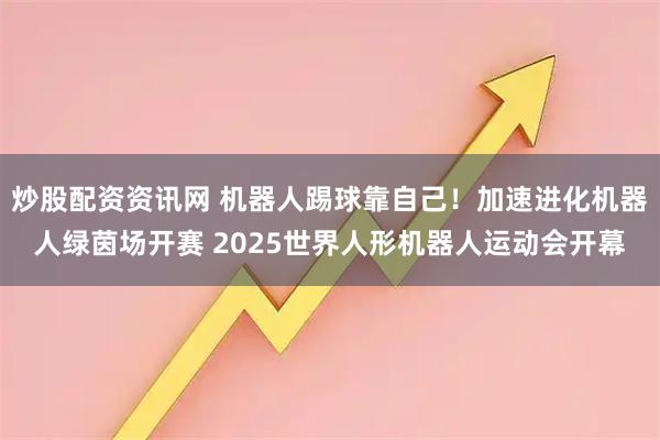 炒股配资资讯网 机器人踢球靠自己！加速进化机器人绿茵场开赛 2025世界人形机器人运动会开幕
