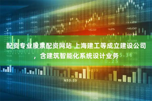 配资专业股票配资网站 上海建工等成立建设公司，含建筑智能化系统设计业务