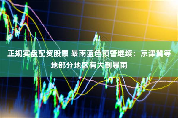正规实盘配资股票 暴雨蓝色预警继续：京津冀等地部分地区有大到暴雨