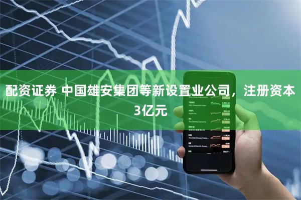 配资证券 中国雄安集团等新设置业公司，注册资本3亿元