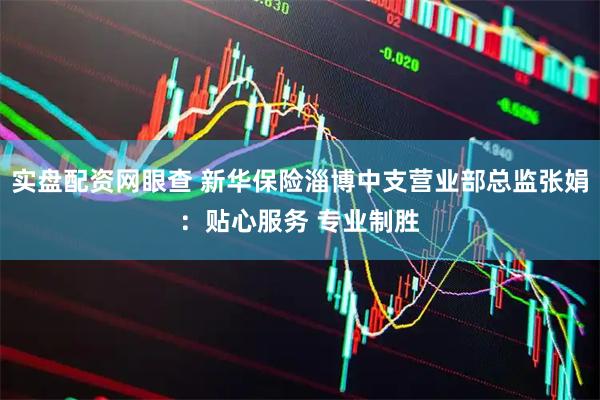 实盘配资网眼查 新华保险淄博中支营业部总监张娟：贴心服务 专业制胜