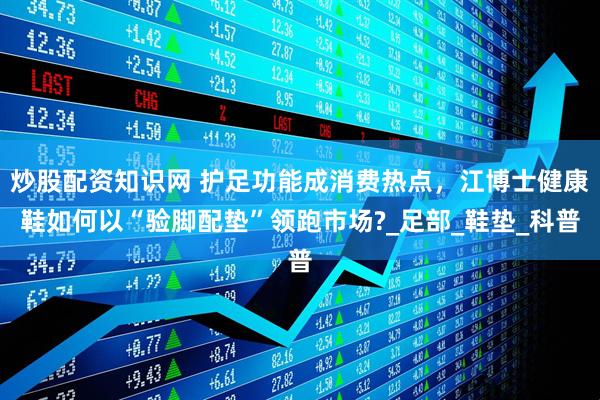 炒股配资知识网 护足功能成消费热点，江博士健康鞋如何以“验脚配垫”领跑市场?_足部_鞋垫_科普