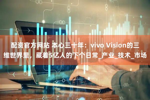 配资官方网站 本心三十年：vivo Vision的三维世界里，藏着5亿人的下个日常_产业_技术_市场
