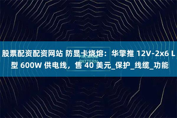股票配资配资网站 防显卡烧熔：华擎推 12V-2x6 L 型 600W 供电线，售 40 美元_保护_线缆_功能