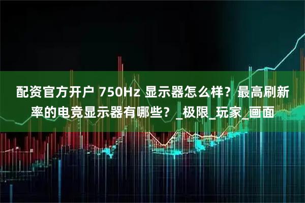 配资官方开户 750Hz 显示器怎么样？最高刷新率的电竞显示器有哪些？_极限_玩家_画面
