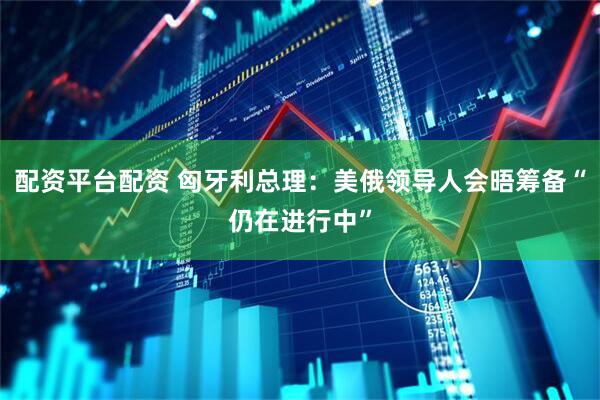 配资平台配资 匈牙利总理：美俄领导人会晤筹备“仍在进行中”
