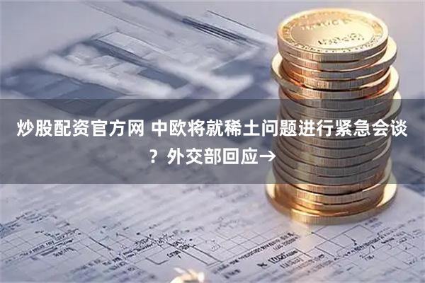 炒股配资官方网 中欧将就稀土问题进行紧急会谈？外交部回应→