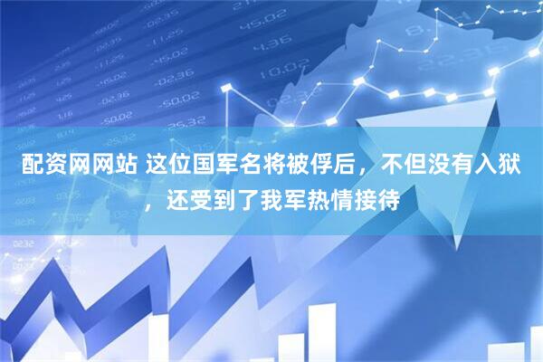 配资网网站 这位国军名将被俘后，不但没有入狱，还受到了我军热情接待