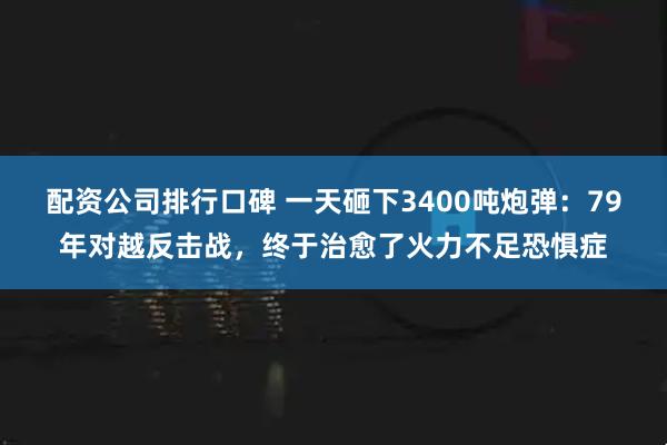 配资公司排行口碑 一天砸下3400吨炮弹：79年对越反击战，终于治愈了火力不足恐惧症