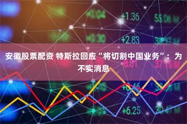 安徽股票配资 特斯拉回应“将切割中国业务”：为不实消息