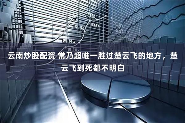云南炒股配资 常乃超唯一胜过楚云飞的地方，楚云飞到死都不明白