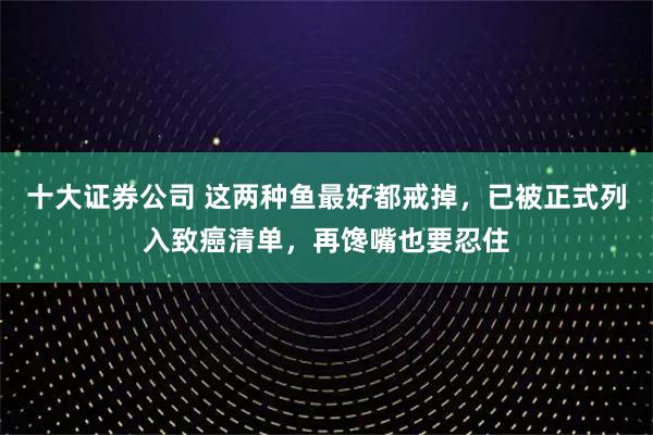 十大证券公司 这两种鱼最好都戒掉，已被正式列入致癌清单，再馋嘴也要忍住